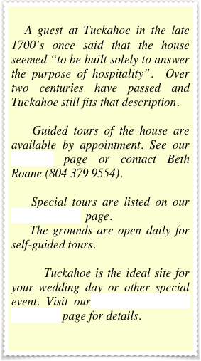 
    A guest at Tuckahoe in the late 1700’s once said that the house seemed “to be built solely to answer the purpose of hospitality”.  Over two centuries have passed and Tuckahoe still fits that description.
    Guided tours of the house are available by appointment. See our  TOURS page or contact Beth Roane (804 379 9554). 
    Special tours are listed on our  CALENDAR  page.
    The grounds are open daily for self-guided tours.  
        Tuckahoe is the ideal site for your wedding day or other special event. Visit our WEDDINGS and EVENTS page for details.
